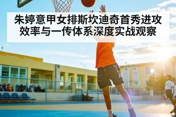 朱婷意甲女排斯坎迪奇首秀进攻效率与一传体系深度实战观察