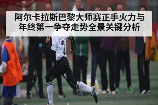 阿尔卡拉斯巴黎大师赛正手火力与年终第一争夺走势全景关键分析